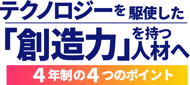 テクノロジーを駆使した「創造力」を持つ人材へ。4年制の4つのポイント